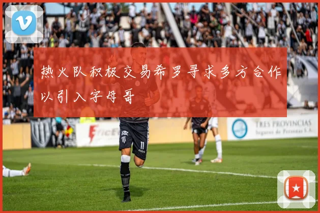 热火队积极交易希罗寻求多方合作以引入字母哥