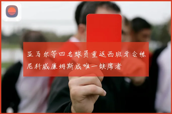 亚马尔等四名球员重返西班牙合练尼科威廉姆斯成唯一缺席者
