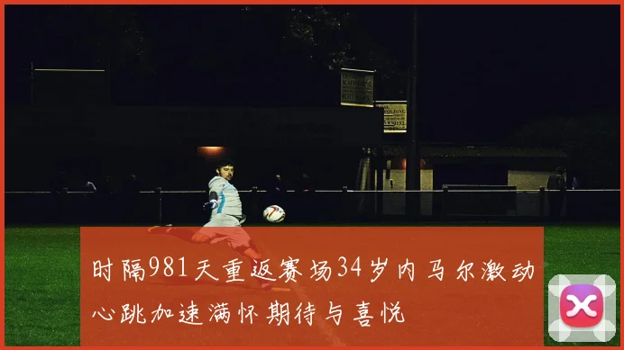 时隔981天重返赛场34岁内马尔激动心跳加速满怀期待与喜悦