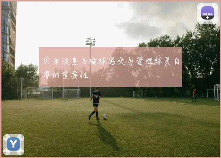 贝尔谈皇马输球感受与管理球员自尊的重要性