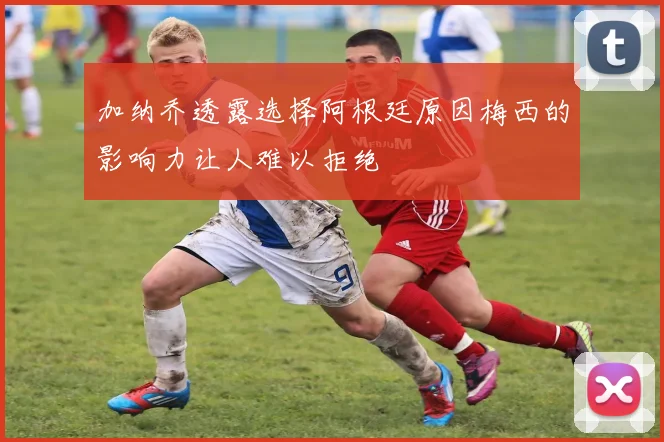 加纳乔透露选择阿根廷原因梅西的影响力让人难以拒绝