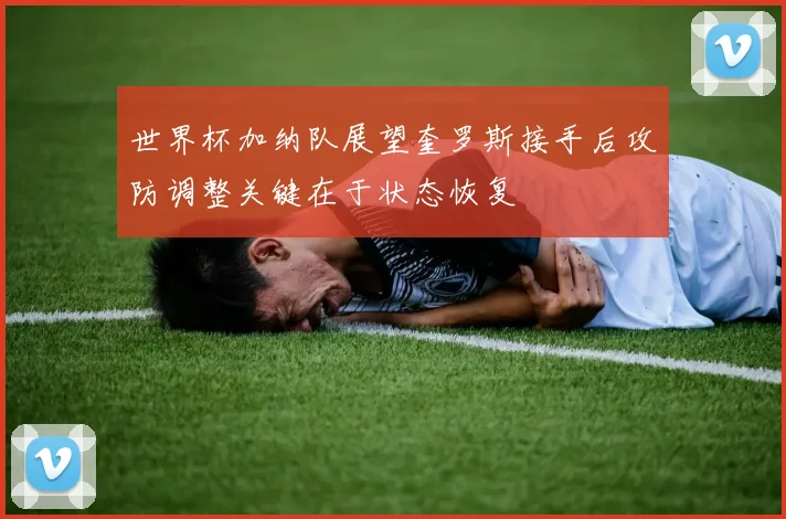 世界杯加纳队展望奎罗斯接手后攻防调整关键在于状态恢复