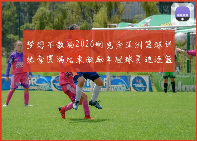 梦想不散场2026耐克全亚洲篮球训练营圆满结束激励年轻球员追逐篮球梦想