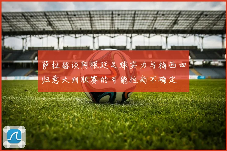 萨拉赫谈阿根廷足球实力与梅西回归意大利联赛的可能性尚不确定