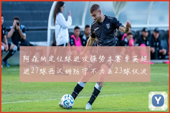 阿森纳定位球进攻强势本赛季英超进27球西汉姆防守不力丢23球仅次于伯恩茅斯
