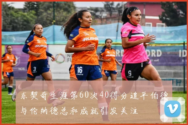 东契奇生涯第60次40得分追平伯德与伦纳德总和成就引发关注