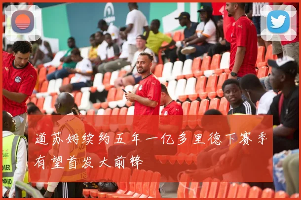 道苏姆续约五年一亿多里德下赛季有望首发大前锋
