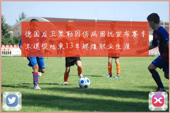 德国后卫聚勒因伤病困扰宣布赛季末退役结束13年辉煌职业生涯