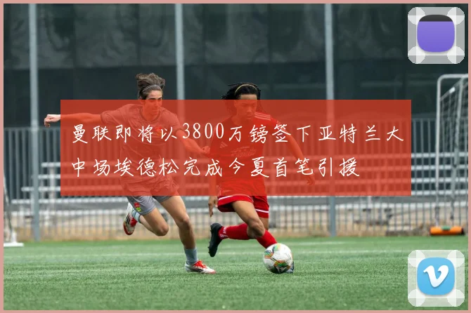 曼联即将以3800万镑签下亚特兰大中场埃德松完成今夏首笔引援