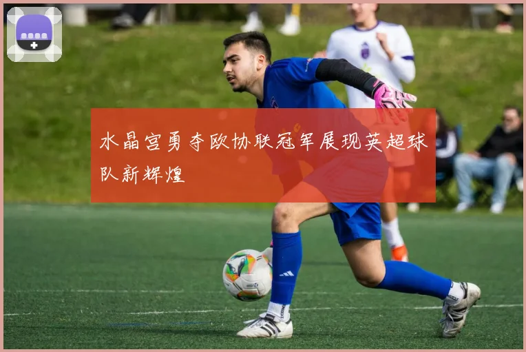 水晶宫勇夺欧协联冠军展现英超球队新辉煌