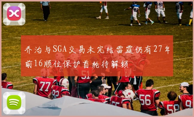 乔治与SGA交易未完结雷霆仍有27年前16顺位保护首轮待解锁