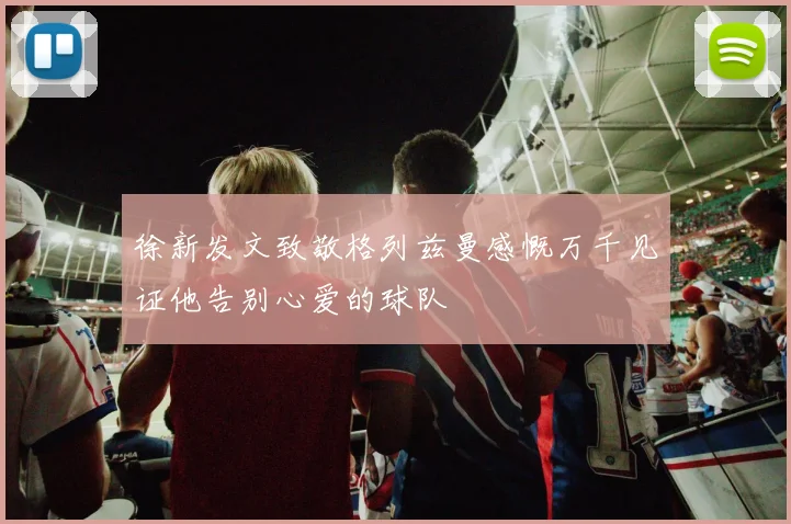 徐新发文致敬格列兹曼感慨万千见证他告别心爱的球队
