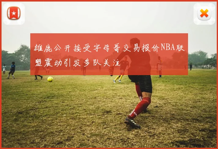 雄鹿公开接受字母哥交易报价NBA联盟震动引发多队关注