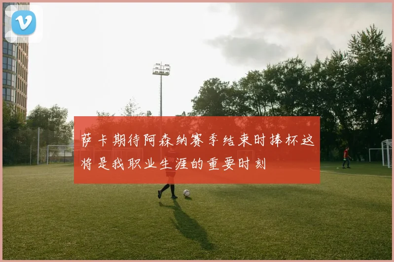 萨卡期待阿森纳赛季结束时捧杯这将是我职业生涯的重要时刻