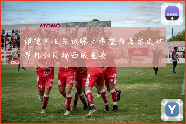 佩德罗旧采访曝光希望内马尔进世界杯如同梅西般重要