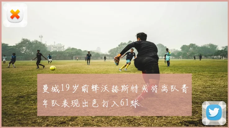曼城19岁前锋沃赫斯特或将离队青年队表现出色打入61球