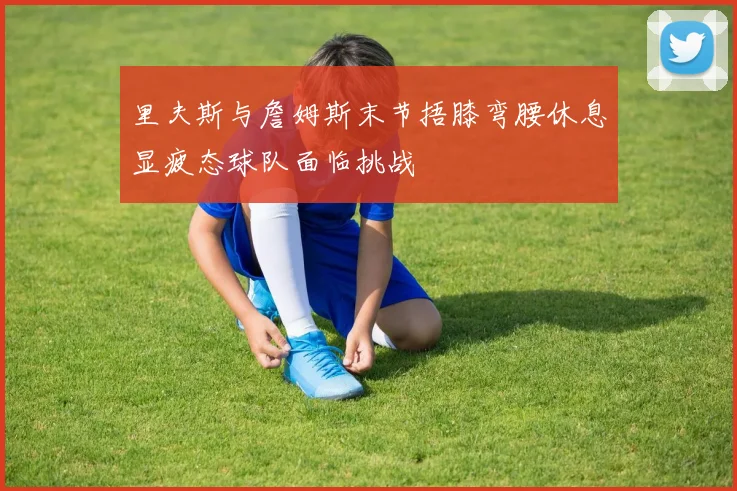 里夫斯与詹姆斯末节捂膝弯腰休息显疲态球队面临挑战