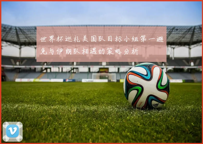 世界杯巡礼美国队目标小组第一避免与伊朗队相遇的策略分析