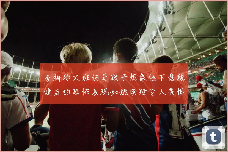 夸梅称文班仍是孩子想象他下盘稳健后的恐怖表现如姚明般令人畏惧